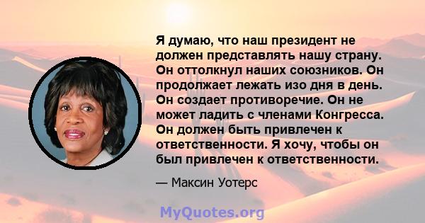 Я думаю, что наш президент не должен представлять нашу страну. Он оттолкнул наших союзников. Он продолжает лежать изо дня в день. Он создает противоречие. Он не может ладить с членами Конгресса. Он должен быть привлечен 