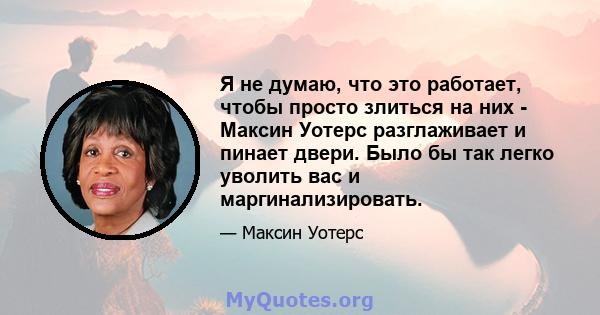 Я не думаю, что это работает, чтобы просто злиться на них - Максин Уотерс разглаживает и пинает двери. Было бы так легко уволить вас и маргинализировать.