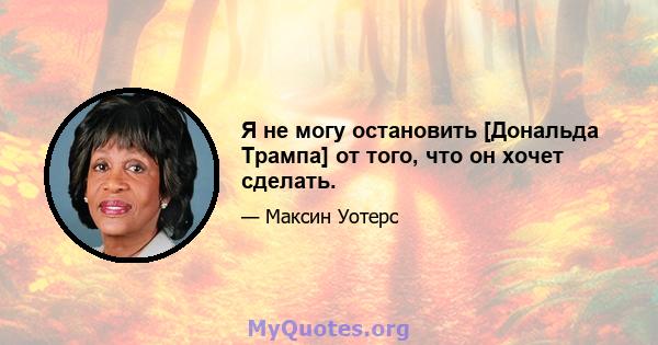 Я не могу остановить [Дональда Трампа] от того, что он хочет сделать.