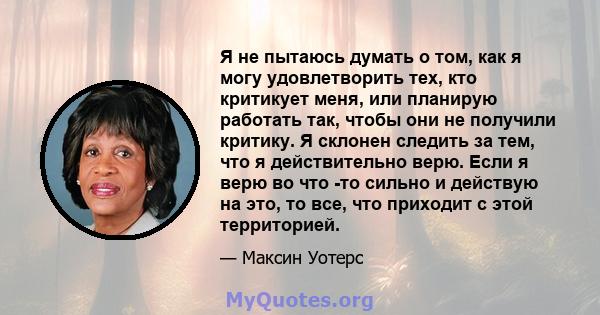 Я не пытаюсь думать о том, как я могу удовлетворить тех, кто критикует меня, или планирую работать так, чтобы они не получили критику. Я склонен следить за тем, что я действительно верю. Если я верю во что -то сильно и