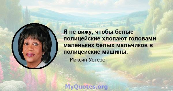 Я не вижу, чтобы белые полицейские хлопают головами маленьких белых мальчиков в полицейские машины.