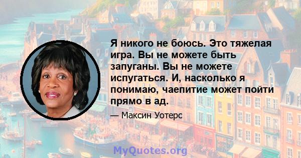 Я никого не боюсь. Это тяжелая игра. Вы не можете быть запуганы. Вы не можете испугаться. И, насколько я понимаю, чаепитие может пойти прямо в ад.