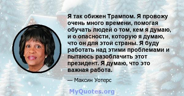 Я так обижен Трампом. Я провожу очень много времени, помогая обучать людей о том, кем я думаю, и о опасности, которую я думаю, что он для этой страны. Я буду работать над этими проблемами и пытаюсь разоблачить этот