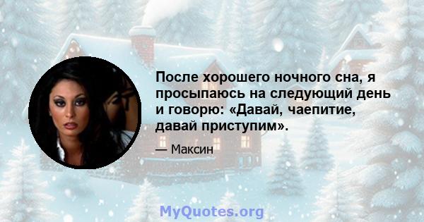 После хорошего ночного сна, я просыпаюсь на следующий день и говорю: «Давай, чаепитие, давай приступим».