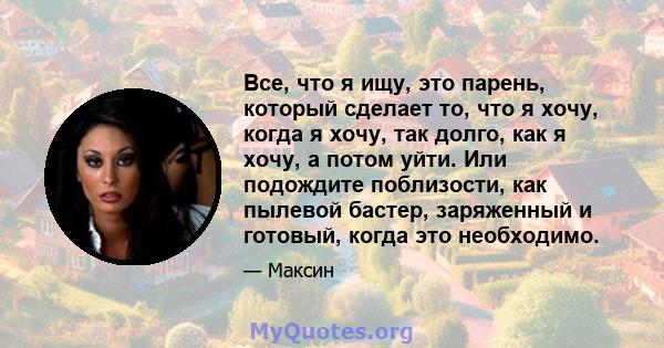 Все, что я ищу, это парень, который сделает то, что я хочу, когда я хочу, так долго, как я хочу, а потом уйти. Или подождите поблизости, как пылевой бастер, заряженный и готовый, когда это необходимо.