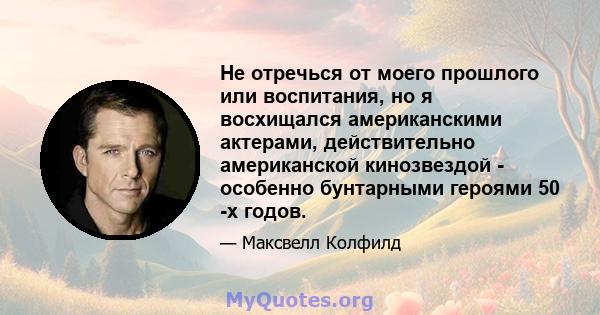 Не отречься от моего прошлого или воспитания, но я восхищался американскими актерами, действительно американской кинозвездой - особенно бунтарными героями 50 -х годов.