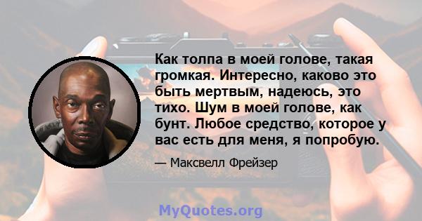 Как толпа в моей голове, такая громкая. Интересно, каково это быть мертвым, надеюсь, это тихо. Шум в моей голове, как бунт. Любое средство, которое у вас есть для меня, я попробую.