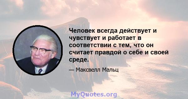 Человек всегда действует и чувствует и работает в соответствии с тем, что он считает правдой о себе и своей среде.