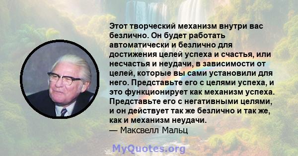 Этот творческий механизм внутри вас безлично. Он будет работать автоматически и безлично для достижения целей успеха и счастья, или несчастья и неудачи, в зависимости от целей, которые вы сами установили для него.