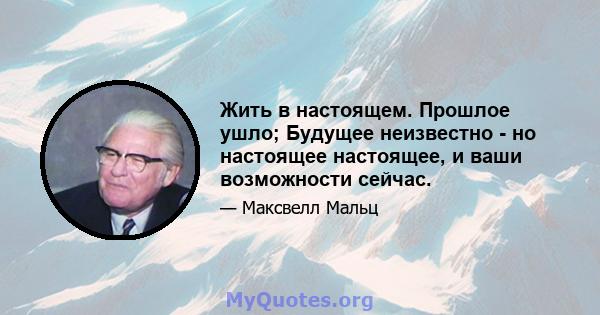 Жить в настоящем. Прошлое ушло; Будущее неизвестно - но настоящее настоящее, и ваши возможности сейчас.