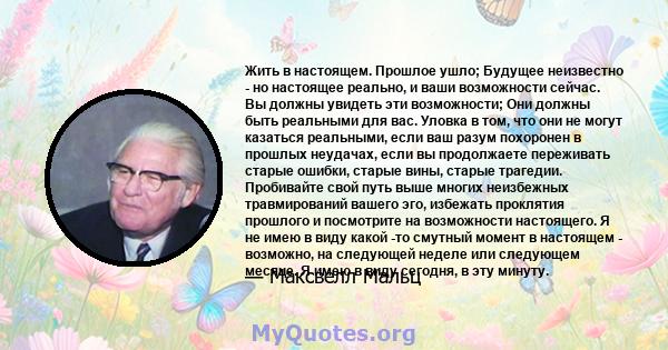 Жить в настоящем. Прошлое ушло; Будущее неизвестно - но настоящее реально, и ваши возможности сейчас. Вы должны увидеть эти возможности; Они должны быть реальными для вас. Уловка в том, что они не могут казаться