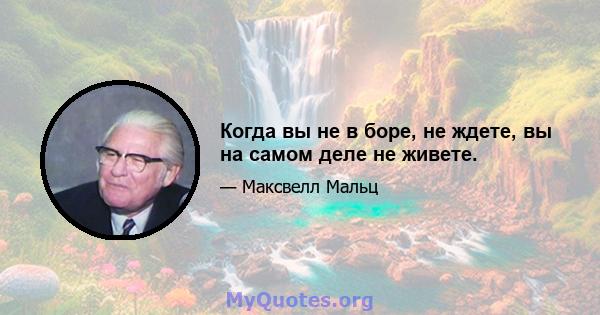 Когда вы не в боре, не ждете, вы на самом деле не живете.