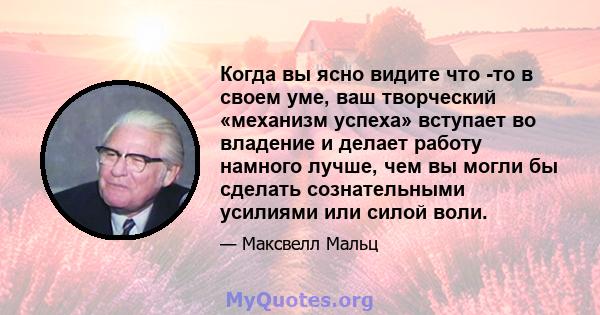 Когда вы ясно видите что -то в своем уме, ваш творческий «механизм успеха» вступает во владение и делает работу намного лучше, чем вы могли бы сделать сознательными усилиями или силой воли.