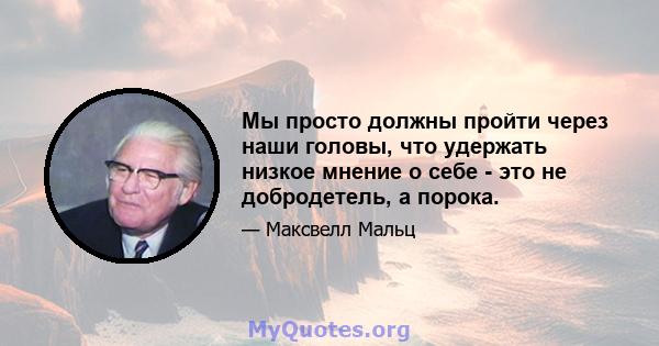 Мы просто должны пройти через наши головы, что удержать низкое мнение о себе - это не добродетель, а порока.