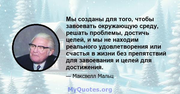 Мы созданы для того, чтобы завоевать окружающую среду, решать проблемы, достичь целей, и мы не находим реального удовлетворения или счастья в жизни без препятствий для завоевания и целей для достижения.