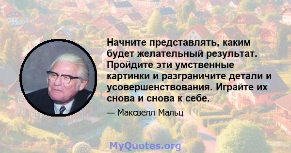 Начните представлять, каким будет желательный результат. Пройдите эти умственные картинки и разграничите детали и усовершенствования. Играйте их снова и снова к себе.