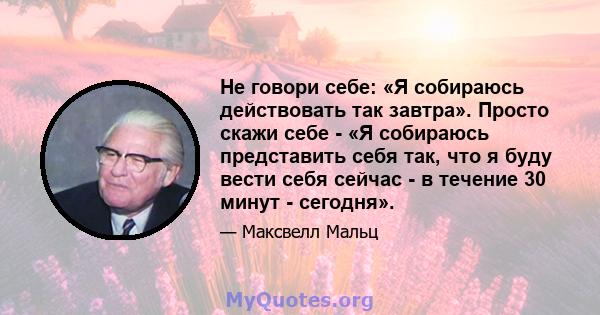 Не говори себе: «Я собираюсь действовать так завтра». Просто скажи себе - «Я собираюсь представить себя так, что я буду вести себя сейчас - в течение 30 минут - сегодня».