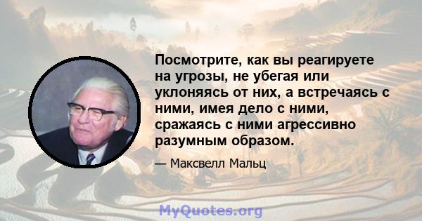 Посмотрите, как вы реагируете на угрозы, не убегая или уклоняясь от них, а встречаясь с ними, имея дело с ними, сражаясь с ними агрессивно разумным образом.