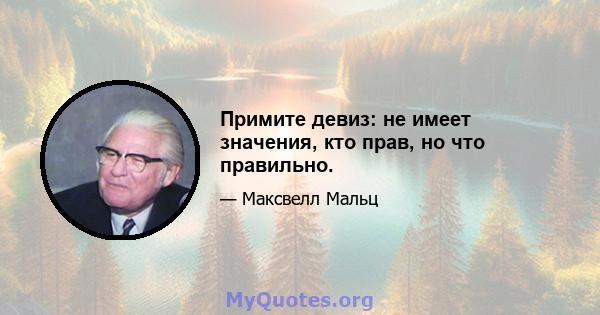 Примите девиз: не имеет значения, кто прав, но что правильно.