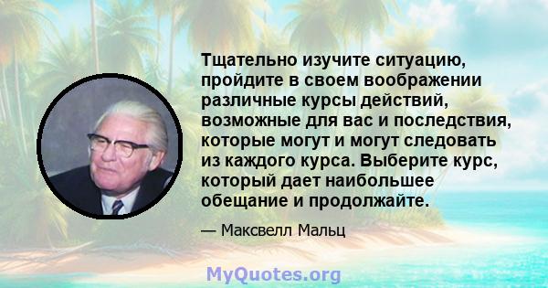 Тщательно изучите ситуацию, пройдите в своем воображении различные курсы действий, возможные для вас и последствия, которые могут и могут следовать из каждого курса. Выберите курс, который дает наибольшее обещание и