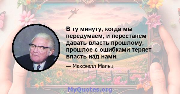 В ту минуту, когда мы передумаем, и перестанем давать власть прошлому, прошлое с ошибками теряет власть над нами.