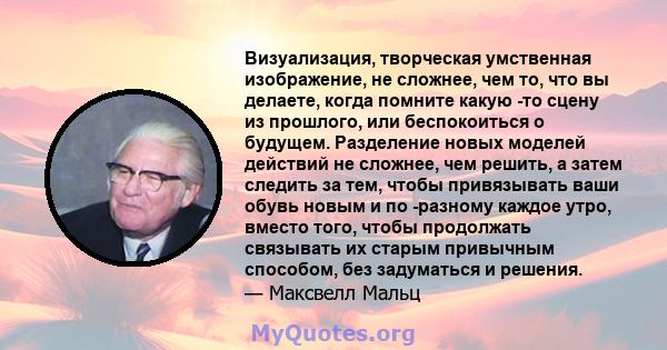 Визуализация, творческая умственная изображение, не сложнее, чем то, что вы делаете, когда помните какую -то сцену из прошлого, или беспокоиться о будущем. Разделение новых моделей действий не сложнее, чем решить, а