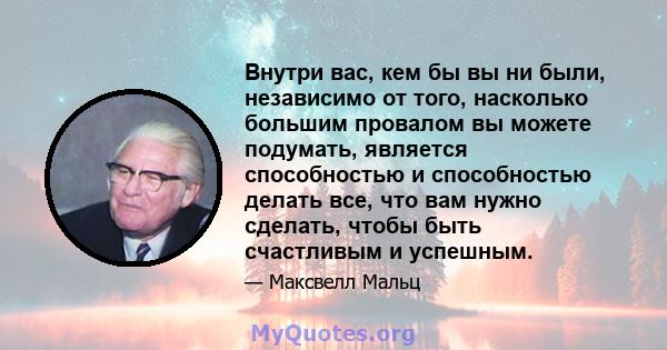 Внутри вас, кем бы вы ни были, независимо от того, насколько большим провалом вы можете подумать, является способностью и способностью делать все, что вам нужно сделать, чтобы быть счастливым и успешным.