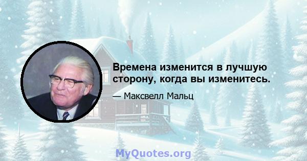 Времена изменится в лучшую сторону, когда вы изменитесь.