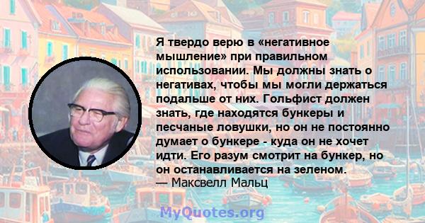 Я твердо верю в «негативное мышление» при правильном использовании. Мы должны знать о негативах, чтобы мы могли держаться подальше от них. Гольфист должен знать, где находятся бункеры и песчаные ловушки, но он не