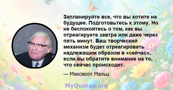 Запланируйте все, что вы хотите на будущее. Подготовьтесь к этому. Но не беспокойтесь о том, как вы отреагируете завтра или даже через пять минут. Ваш творческий механизм будет отреагировать надлежащим образом в