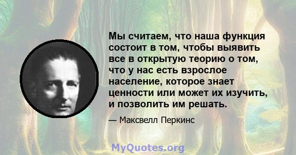 Мы считаем, что наша функция состоит в том, чтобы выявить все в открытую теорию о том, что у нас есть взрослое население, которое знает ценности или может их изучить, и позволить им решать.