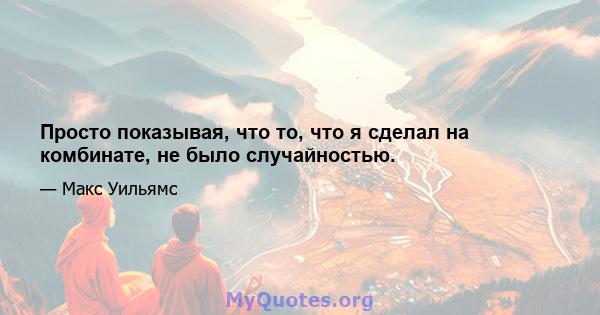 Просто показывая, что то, что я сделал на комбинате, не было случайностью.