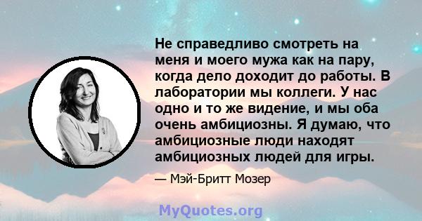 Не справедливо смотреть на меня и моего мужа как на пару, когда дело доходит до работы. В лаборатории мы коллеги. У нас одно и то же видение, и мы оба очень амбициозны. Я думаю, что амбициозные люди находят амбициозных