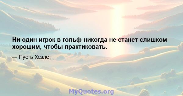 Ни один игрок в гольф никогда не станет слишком хорошим, чтобы практиковать.