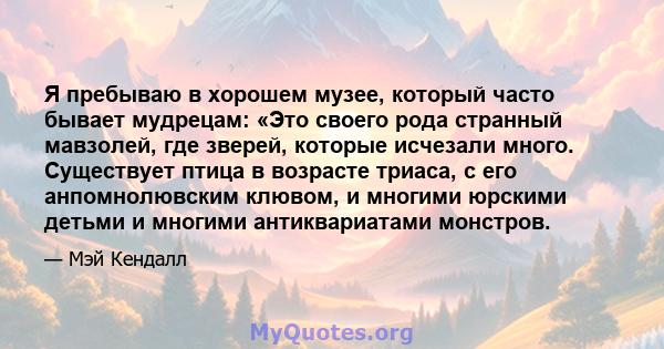 Я пребываю в хорошем музее, который часто бывает мудрецам: «Это своего рода странный мавзолей, где зверей, которые исчезали много. Существует птица в возрасте триаса, с его анпомнолювским клювом, и многими юрскими