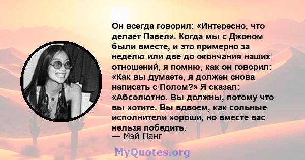 Он всегда говорил: «Интересно, что делает Павел». Когда мы с Джоном были вместе, и это примерно за неделю или две до окончания наших отношений, я помню, как он говорил: «Как вы думаете, я должен снова написать с Полом?» 