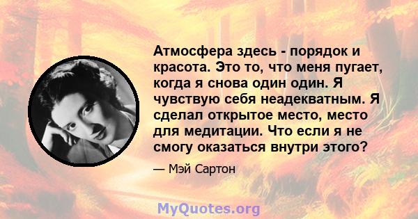 Атмосфера здесь - порядок и красота. Это то, что меня пугает, когда я снова один один. Я чувствую себя неадекватным. Я сделал открытое место, место для медитации. Что если я не смогу оказаться внутри этого?