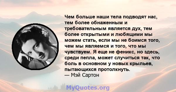 Чем больше наши тела подводят нас, тем более обнаженным и требовательным является дух, тем более открытыми и любящими мы можем стать, если мы не боимся того, чем мы являемся и того, что мы чувствуем. Я еще не феникс, но 