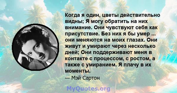 Когда я один, цветы действительно видны; Я могу обратить на них внимание. Они чувствуют себя как присутствие. Без них я бы умер ... они меняются на моих глазах. Они живут и умирают через несколько дней; Они поддерживают 