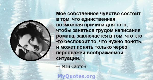 Мое собственное чувство состоит в том, что единственная возможная причина для того, чтобы заняться трудом написания романа, заключается в том, что кто -то беспокоит то, что нужно понять, и может понять только через