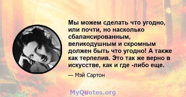 Мы можем сделать что угодно, или почти, но насколько сбалансированным, великодушным и скромным должен быть что угодно! А также как терпелив. Это так же верно в искусстве, как и где -либо еще.