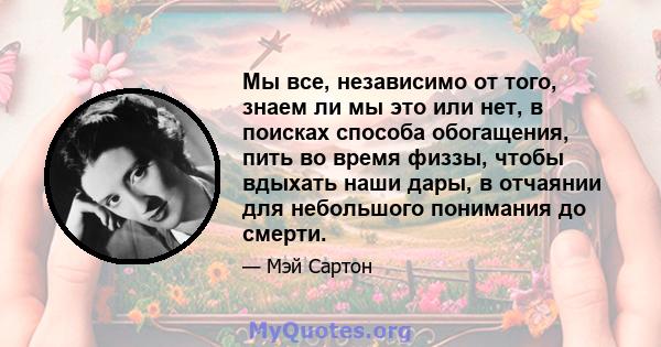 Мы все, независимо от того, знаем ли мы это или нет, в поисках способа обогащения, пить во время физзы, чтобы вдыхать наши дары, в отчаянии для небольшого понимания до смерти.