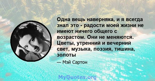 Одна вещь наверняка, и я всегда знал это - радости моей жизни не имеют ничего общего с возрастом. Они не меняются. Цветы, утренний и вечерний свет, музыка, поэзия, тишина, золоты