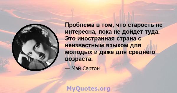 Проблема в том, что старость не интересна, пока не дойдет туда. Это иностранная страна с неизвестным языком для молодых и даже для среднего возраста.