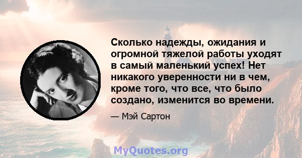 Сколько надежды, ожидания и огромной тяжелой работы уходят в самый маленький успех! Нет никакого уверенности ни в чем, кроме того, что все, что было создано, изменится во времени.