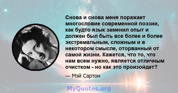 Снова и снова меня поражает многословие современной поэзии, как будто язык заменил опыт и должен был быть все более и более экстремальным, сложным и в некотором смысле, оторванный от самой жизни. Кажется, что то, что