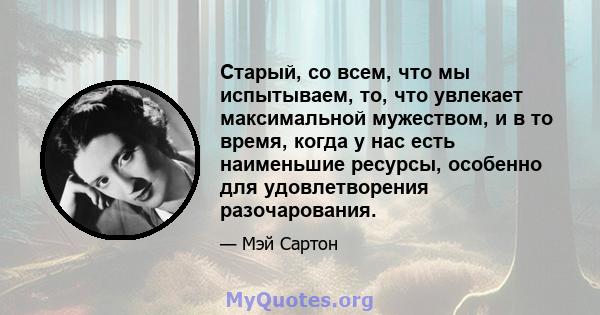 Старый, со всем, что мы испытываем, то, что увлекает максимальной мужеством, и в то время, когда у нас есть наименьшие ресурсы, особенно для удовлетворения разочарования.