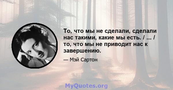 То, что мы не сделали, сделали нас такими, какие мы есть. / ... / то, что мы не приводит нас к завершению.