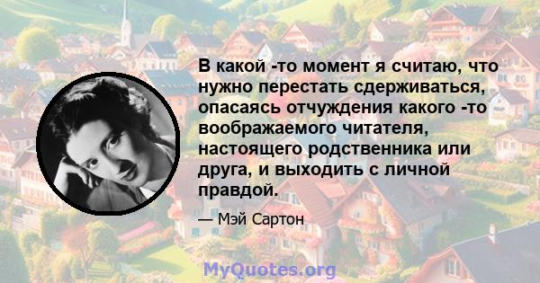 В какой -то момент я считаю, что нужно перестать сдерживаться, опасаясь отчуждения какого -то воображаемого читателя, настоящего родственника или друга, и выходить с личной правдой.