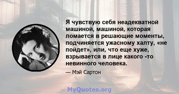 Я чувствую себя неадекватной машиной, машиной, которая ломается в решающие моменты, подчиняется ужасному халту, «не пойдет», или, что еще хуже, взрывается в лице какого -то невинного человека.